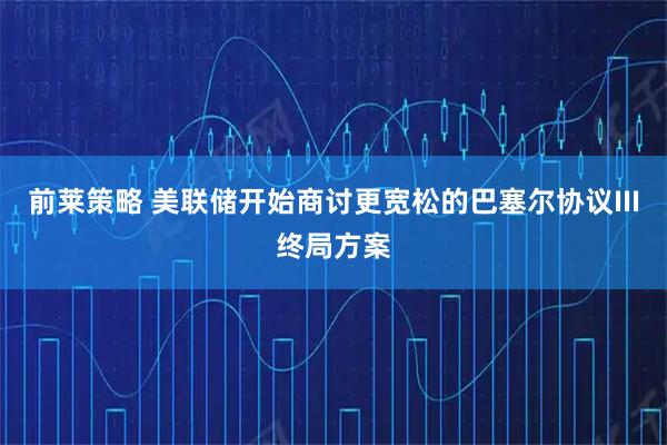 前莱策略 美联储开始商讨更宽松的巴塞尔协议III终局方案