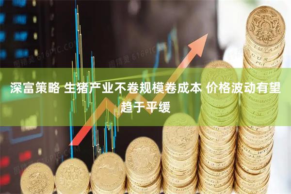 深富策略 生猪产业不卷规模卷成本 价格波动有望趋于平缓