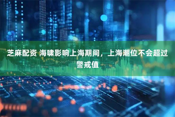 芝麻配资 海啸影响上海期间，上海潮位不会超过警戒值