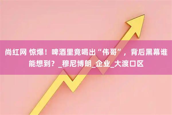 尚红网 惊爆！啤酒里竟喝出“伟哥”，背后黑幕谁能想到？_穆尼博朗_企业_大渡口区