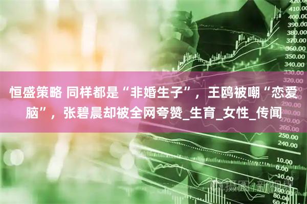 恒盛策略 同样都是“非婚生子”，王鸥被嘲“恋爱脑”，张碧晨却被全网夸赞_生育_女性_传闻