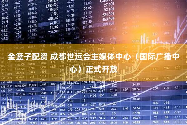 金篮子配资 成都世运会主媒体中心（国际广播中心）正式开放