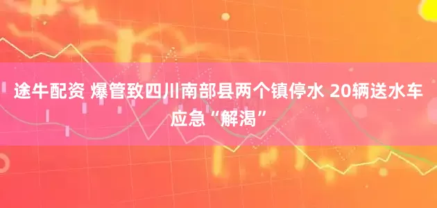 途牛配资 爆管致四川南部县两个镇停水 20辆送水车应急“解渴”