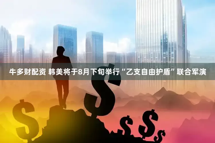 牛多财配资 韩美将于8月下旬举行“乙支自由护盾”联合军演