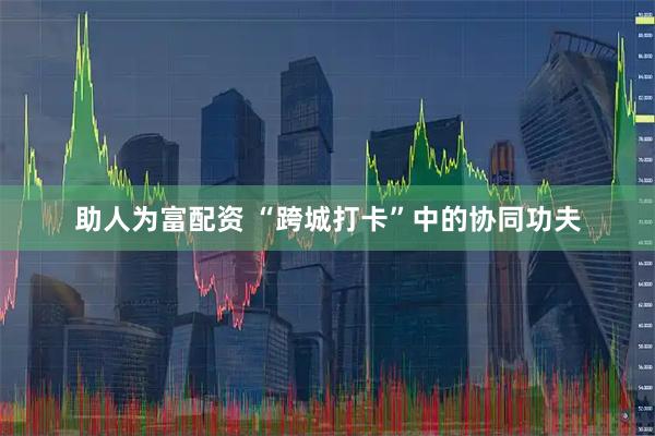助人为富配资 “跨城打卡”中的协同功夫