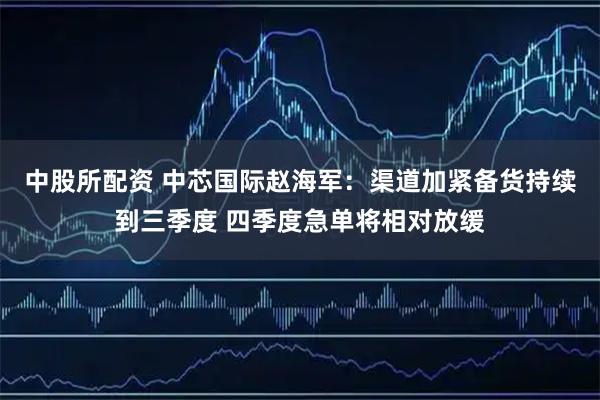 中股所配资 中芯国际赵海军：渠道加紧备货持续到三季度 四季度急单将相对放缓