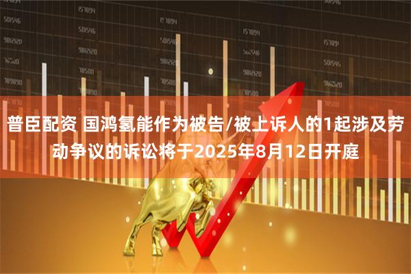 普臣配资 国鸿氢能作为被告/被上诉人的1起涉及劳动争议的诉讼将于2025年8月12日开庭