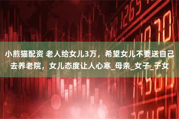 小煎猫配资 老人给女儿3万，希望女儿不要送自己去养老院，女儿态度让人心寒_母亲_女子_子女