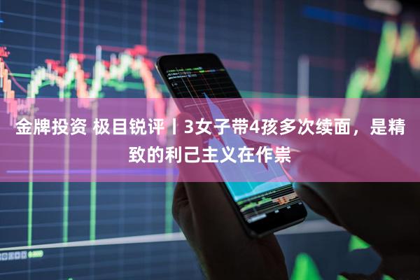 金牌投资 极目锐评丨3女子带4孩多次续面，是精致的利己主义在作祟