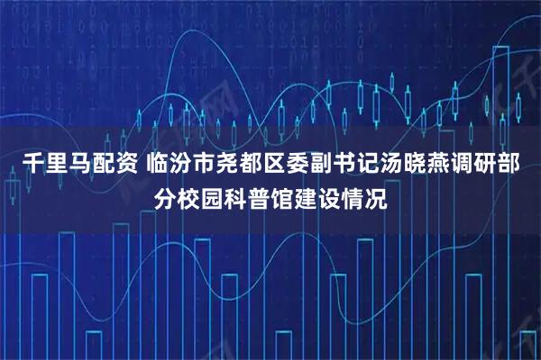 千里马配资 临汾市尧都区委副书记汤晓燕调研部分校园科普馆建设情况