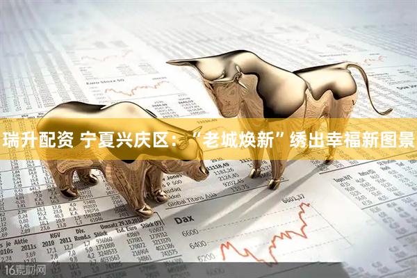 瑞升配资 宁夏兴庆区：“老城焕新”绣出幸福新图景