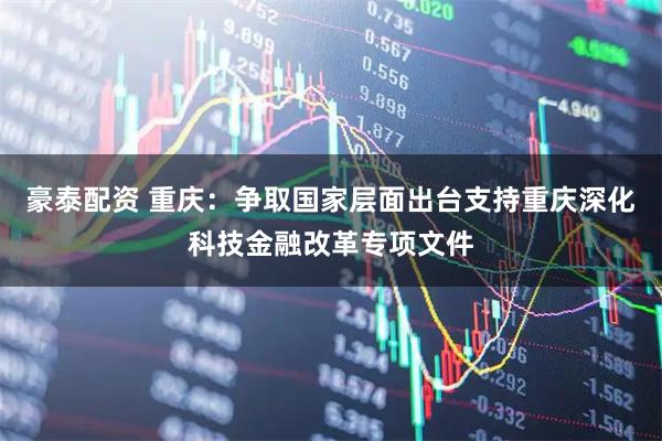 豪泰配资 重庆：争取国家层面出台支持重庆深化科技金融改革专项文件