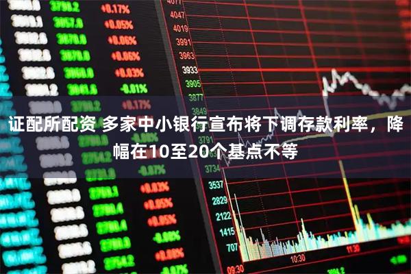 证配所配资 多家中小银行宣布将下调存款利率，降幅在10至20个基点不等