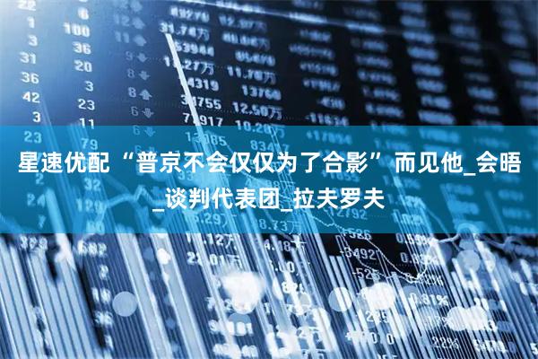 星速优配 “普京不会仅仅为了合影” 而见他_会晤_谈判代表团_拉夫罗夫