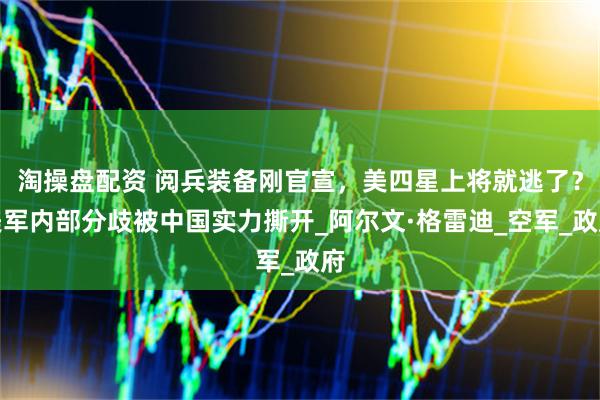 淘操盘配资 阅兵装备刚官宣，美四星上将就逃了？美军内部分歧被中国实力撕开_阿尔文·格雷迪_空军_政府