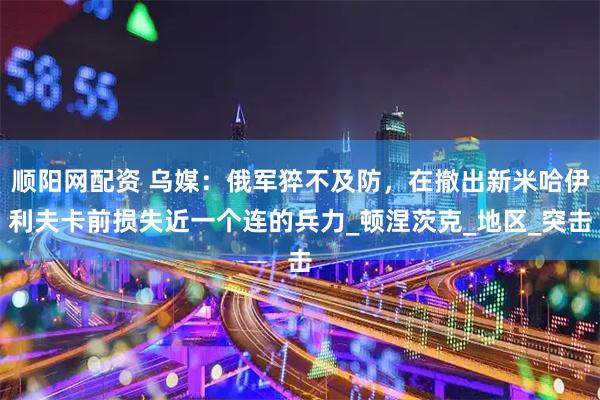 顺阳网配资 乌媒：俄军猝不及防，在撤出新米哈伊利夫卡前损失近一个连的兵力_顿涅茨克_地区_突击