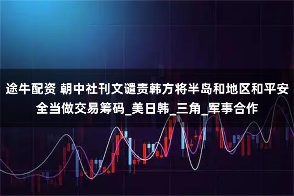 途牛配资 朝中社刊文谴责韩方将半岛和地区和平安全当做交易筹码_美日韩_三角_军事合作