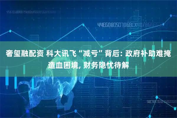 奢玺融配资 科大讯飞“减亏”背后: 政府补助难掩造血困境, 财务隐忧待解