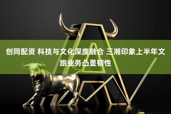 创同配资 科技与文化深度融合 三湘印象上半年文旅业务凸显韧性