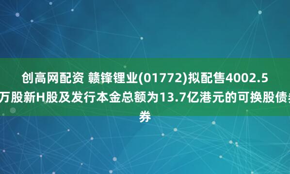 创高网配资 赣锋锂业(01772)拟配售4002.56万股新H股及发行本金总额为13.7亿港元的可换股债券