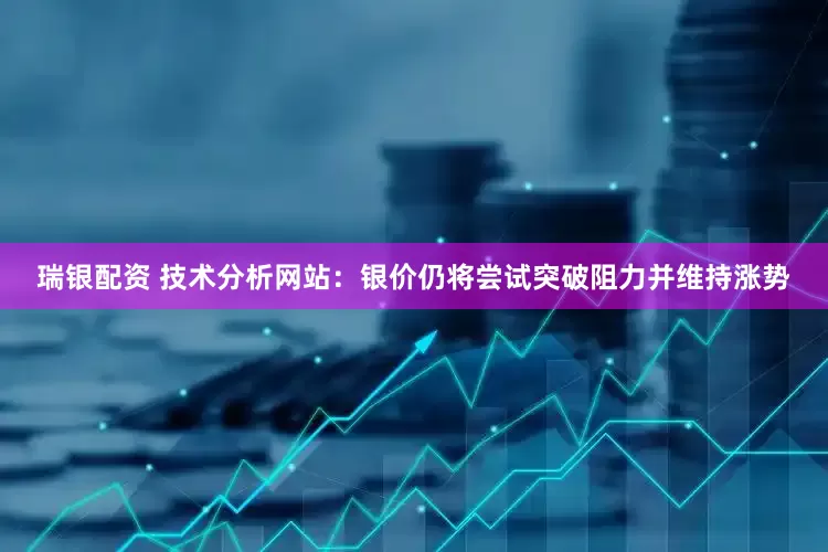 瑞银配资 技术分析网站：银价仍将尝试突破阻力并维持涨势