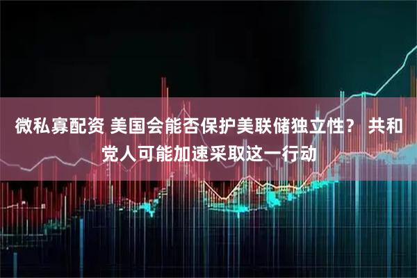 微私寡配资 美国会能否保护美联储独立性？ 共和党人可能加速采取这一行动