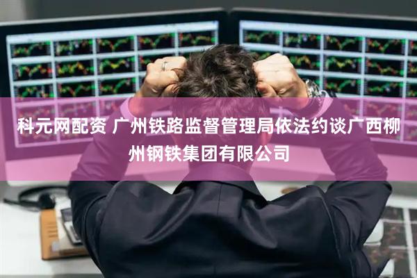 科元网配资 广州铁路监督管理局依法约谈广西柳州钢铁集团有限公司