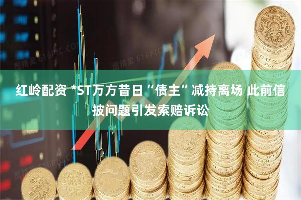 红岭配资 *ST万方昔日“债主”减持离场 此前信披问题引发索赔诉讼