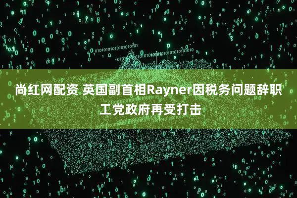 尚红网配资 英国副首相Rayner因税务问题辞职 工党政府再受打击