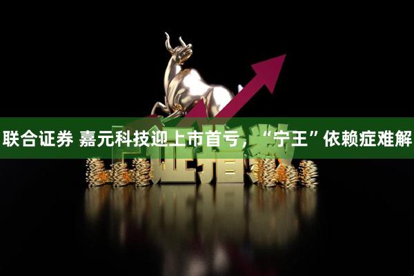 联合证券 嘉元科技迎上市首亏，“宁王”依赖症难解