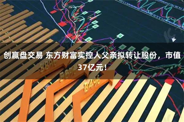 创赢盘交易 东方财富实控人父亲拟转让股份，市值37亿元！