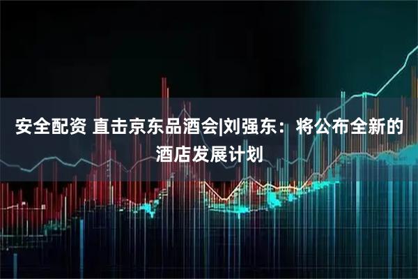 安全配资 直击京东品酒会|刘强东：将公布全新的酒店发展计划