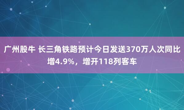 广州股牛 长三角铁路预计今日发送370万人次同比增4.9%，增开118列客车