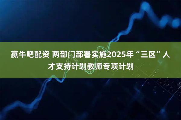 赢牛吧配资 两部门部署实施2025年“三区”人才支持计划教师专项计划