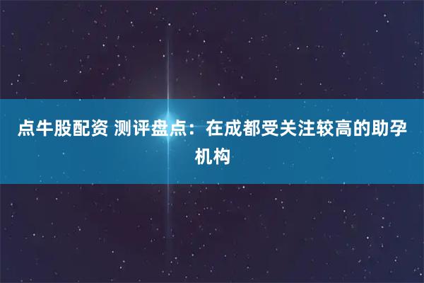 点牛股配资 测评盘点：在成都受关注较高的助孕机构
