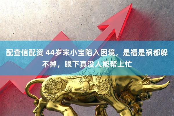 配查信配资 44岁宋小宝陷入困境，是福是祸都躲不掉，眼下真没人能帮上忙